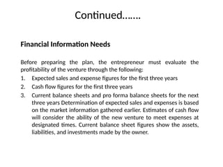 Continued…….
Financial Information Needs
Before preparing the plan, the entrepreneur must evaluate the
profitability of the venture through the following:
1. Expected sales and expense figures for the first three years
2. Cash flow figures for the first three years
3. Current balance sheets and pro forma balance sheets for the next
three years Determination of expected sales and expenses is based
on the market information gathered earlier. Estimates of cash flow
will consider the ability of the new venture to meet expenses at
designated times. Current balance sheet figures show the assets,
liabilities, and investments made by the owner.
 