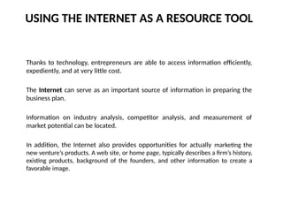 USING THE INTERNET AS A RESOURCE TOOL
Thanks to technology, entrepreneurs are able to access information efficiently,
expediently, and at very little cost.
The Internet can serve as an important source of information in preparing the
business plan.
Information on industry analysis, competitor analysis, and measurement of
market potential can be located.
In addition, the Internet also provides opportunities for actually marketing the
new venture’s products. A web site, or home page, typically describes a firm’s history,
existing products, background of the founders, and other information to create a
favorable image.
 