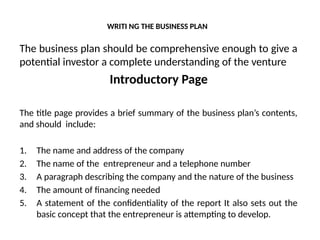 WRITI NG THE BUSINESS PLAN
The business plan should be comprehensive enough to give a
potential investor a complete understanding of the venture
Introductory Page
The title page provides a brief summary of the business plan’s contents,
and should include:
1. The name and address of the company
2. The name of the entrepreneur and a telephone number
3. A paragraph describing the company and the nature of the business
4. The amount of financing needed
5. A statement of the confidentiality of the report It also sets out the
basic concept that the entrepreneur is attempting to develop.
 
