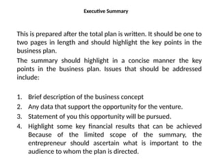 Executive Summary
This is prepared after the total plan is written. It should be one to
two pages in length and should highlight the key points in the
business plan.
The summary should highlight in a concise manner the key
points in the business plan. Issues that should be addressed
include:
1. Brief description of the business concept
2. Any data that support the opportunity for the venture.
3. Statement of you this opportunity will be pursued.
4. Highlight some key financial results that can be achieved
Because of the limited scope of the summary, the
entrepreneur should ascertain what is important to the
audience to whom the plan is directed.
 