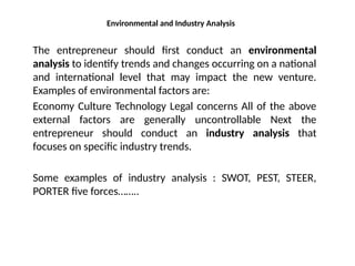 Environmental and Industry Analysis
The entrepreneur should first conduct an environmental
analysis to identify trends and changes occurring on a national
and international level that may impact the new venture.
Examples of environmental factors are:
Economy Culture Technology Legal concerns All of the above
external factors are generally uncontrollable Next the
entrepreneur should conduct an industry analysis that
focuses on specific industry trends.
Some examples of industry analysis : SWOT, PEST, STEER,
PORTER five forces……..
 