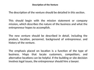 Description of the Venture
The description of the venture should be detailed in this section.
This should begin with the mission statement or company
mission, which describes the nature of the business and what the
entrepreneur hopes to accomplish.
The new venture should be described in detail, including the
product, location, personnel, background of entrepreneur, and
history of the venture.
The emphasis placed on location is a function of the type of
business. Maps that locate customers, competitors, and
alternative locations can be helpful. If the building or site decision
involves legal issues, the entrepreneur should hire a lawyer.
 
