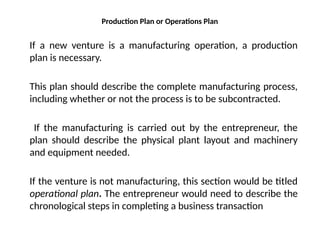 Production Plan or Operations Plan
If a new venture is a manufacturing operation, a production
plan is necessary.
This plan should describe the complete manufacturing process,
including whether or not the process is to be subcontracted.
If the manufacturing is carried out by the entrepreneur, the
plan should describe the physical plant layout and machinery
and equipment needed.
If the venture is not manufacturing, this section would be titled
operational plan. The entrepreneur would need to describe the
chronological steps in completing a business transaction
 