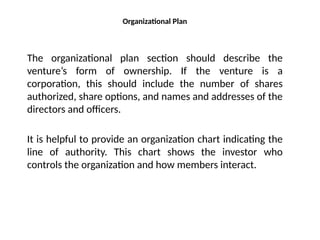 Organizational Plan
The organizational plan section should describe the
venture’s form of ownership. If the venture is a
corporation, this should include the number of shares
authorized, share options, and names and addresses of the
directors and officers.
It is helpful to provide an organization chart indicating the
line of authority. This chart shows the investor who
controls the organization and how members interact.
 