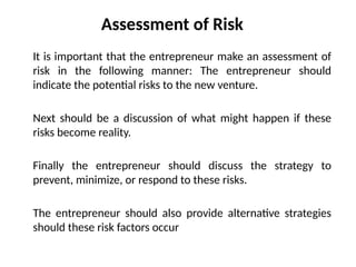 Assessment of Risk
It is important that the entrepreneur make an assessment of
risk in the following manner: The entrepreneur should
indicate the potential risks to the new venture.
Next should be a discussion of what might happen if these
risks become reality.
Finally the entrepreneur should discuss the strategy to
prevent, minimize, or respond to these risks.
The entrepreneur should also provide alternative strategies
should these risk factors occur
 