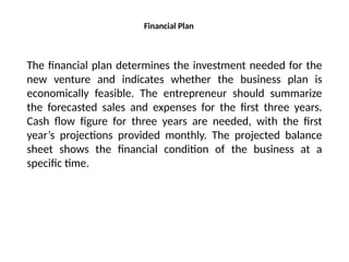 Financial Plan
The financial plan determines the investment needed for the
new venture and indicates whether the business plan is
economically feasible. The entrepreneur should summarize
the forecasted sales and expenses for the first three years.
Cash flow figure for three years are needed, with the first
year’s projections provided monthly. The projected balance
sheet shows the financial condition of the business at a
specific time.
 