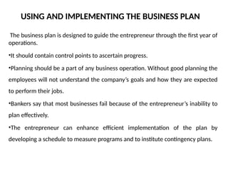 USING AND IMPLEMENTING THE BUSINESS PLAN
The business plan is designed to guide the entrepreneur through the first year of
operations.
•It should contain control points to ascertain progress.
•Planning should be a part of any business operation. Without good planning the
employees will not understand the company’s goals and how they are expected
to perform their jobs.
•Bankers say that most businesses fail because of the entrepreneur’s inability to
plan effectively.
•The entrepreneur can enhance efficient implementation of the plan by
developing a schedule to measure programs and to institute contingency plans.
 