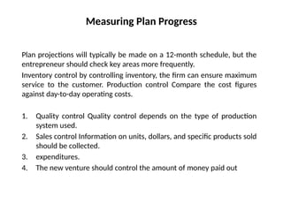 Measuring Plan Progress
Plan projections will typically be made on a 12-month schedule, but the
entrepreneur should check key areas more frequently.
Inventory control by controlling inventory, the firm can ensure maximum
service to the customer. Production control Compare the cost figures
against day-to-day operating costs.
1. Quality control Quality control depends on the type of production
system used.
2. Sales control Information on units, dollars, and specific products sold
should be collected.
3. expenditures.
4. The new venture should control the amount of money paid out
 