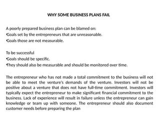 WHY SOME BUSINESS PLANS FAIL
A poorly prepared business plan can be blamed on:
•Goals set by the entrepreneurs that are unreasonable.
•Goals those are not measurable.
To be successful
•Goals should be specific.
•They should also be measurable and should be monitored over time.
The entrepreneur who has not made a total commitment to the business will not
be able to meet the venture’s demands of the venture. Investors will not be
positive about a venture that does not have full-time commitment. Investors will
typically expect the entrepreneur to make significant financial commitment to the
business. Lack of experience will result in failure unless the entrepreneur can gain
knowledge or team up with someone. The entrepreneur should also document
customer needs before preparing the plan
 