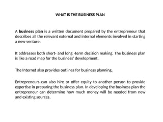 WHAT IS THE BUSINESS PLAN
A business plan is a written document prepared by the entrepreneur that
describes all the relevant external and internal elements involved in starting
a new venture.
It addresses both short- and long -term decision making. The business plan
is like a road map for the business’ development.
The Internet also provides outlines for business planning.
Entrepreneurs can also hire or offer equity to another person to provide
expertise in preparing the business plan. In developing the business plan the
entrepreneur can determine how much money will be needed from new
and existing sources.
 