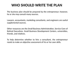 WHO SHOULD WRITE THE PLAN
The business plan should be prepared by the entrepreneur; however,
he or she may consult many sources.
Lawyers, accountants, marketing consultants, and engineers are useful
supplemental sources.
Other resources are the Small Business Administration, Service Core of
Retired Executives, Small Business Development Centers, universities,
friends, and relatives.
To help determine whether to hire a consultant, the entrepreneur
needs to make an objective assessment of his or her own skills.
 