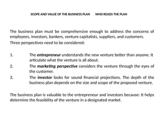 SCOPE AND VALUE OF THE BUSINESS PLAN WHO READS THE PLAN
The business plan must be comprehensive enough to address the concerns of
employees, investors, bankers, venture capitalists, suppliers, and customers.
Three perspectives need to be considered:
1. The entrepreneur understands the new venture better than anyone. It
articulate what the venture is all about.
2. The marketing perspective considers the venture through the eyes of
the customer.
3. The investor looks for sound financial projections. The depth of the
business plan depends on the size and scope of the proposed venture.
The business plan is valuable to the entrepreneur and investors because: It helps
determine the feasibility of the venture in a designated market.
 