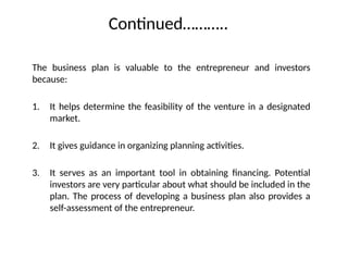 Continued………..
The business plan is valuable to the entrepreneur and investors
because:
1. It helps determine the feasibility of the venture in a designated
market.
2. It gives guidance in organizing planning activities.
3. It serves as an important tool in obtaining financing. Potential
investors are very particular about what should be included in the
plan. The process of developing a business plan also provides a
self-assessment of the entrepreneur.
 
