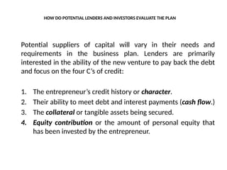 HOW DO POTENTIAL LENDERS AND INVESTORS EVALUATE THE PLAN
Potential suppliers of capital will vary in their needs and
requirements in the business plan. Lenders are primarily
interested in the ability of the new venture to pay back the debt
and focus on the four C’s of credit:
1. The entrepreneur’s credit history or character.
2. Their ability to meet debt and interest payments (cash flow.)
3. The collateral or tangible assets being secured.
4. Equity contribution or the amount of personal equity that
has been invested by the entrepreneur.
 