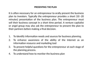 PRESENTING THE PLAN
It is often necessary for an entrepreneur to orally present the business
plan to investors. Typically the entrepreneur provides a short (10 -20
minutes) presentation of the business plan. The entrepreneur must
sell their business concept in a short time period. A venture capitalist
or angel group may also ask the entrepreneur to present the plan to
their partners before making a final decision.
1. To identify information needs and sources for business planning.
2. To enhance awareness of the ability of the Internet as an
information resource and marketing tool
3. To present helpful questions for the entrepreneur at each stage of
the planning process.
4. To understand how to monitor the business plan
 