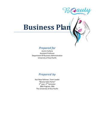 Business Plan
Prepared for
Jesmin Sultana
Assistant Professor
Department Of Business Administration
University of Asia Pacific
Prepared by
Kazi Reaz Rahman, Team Leader
“Beauty Salon Parlor”
3rd
year, 2nd
Semester
BBA Program, DBA
The University of Asia Pacific
 