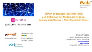 El Plan de Negocio y el Diseño del Modelo de Negocio
Ramon Costa
Senior Associate Professor
EADA Business School Barcelona
rcosta@eada.edu
www.ead.edu
Aragó, 204 – 08011 Barcelona
El Plan de Negocio (Business Plan)
y La Definición del Modelo de Negocio:
Business Model Canvas + Value Proposition Canvas
Dynamic Partner Project & Change
Director Partner
Igualada, 15/16 – Noviembre - 2014
Senator
 