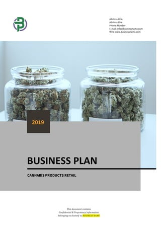 This document contains
Confidential & Proprietary Information
belonging exclusively to BUSINESS NAME
Address Line,
Address Line
Phone: Number
E-mail: info@businessname.com
Web: www.businessname.com
BUSINESS PLAN
2019
CANNABIS PRODUCTS RETAIL
 