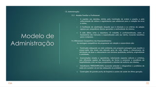 CSA
Modelo de
Administração
13. Administração:
13.1 Modelo Familiar e Profissional:
I. A rapidez nas decisões, obtida pela tramitação de ordens e papéis, e pela
uniformidade de rotinas e regulamentos que colaboram para a redução de erros
e custos;
II. A facilidade de substituição daquele que é afastado e os critérios de seleção
apenas por competência técnica garantem a continuidade do sistema;
III. E este último evita o nepotismo. O trabalho é profissionalizado, assim os
funcionários são treinados e especializados pelo seu mérito, trazendo benefícios
para a empresa.
a) Construção adequada ao meio ambiente, com proposta paisagista que ressalta a
preservação das áreas com elevado grau de valor cênico, o oferecimento de
atividades de lazer e relaxamento com extrema qualidade, conforto, originalidade
e unicidade;
b) Acomodações amplas e agradáveis, valorizando aspectos culturais e artísticos,
com diferentes opções de decoração, de forma a promover a excelência de
hospitalidade e dos serviços, propiciando o máximo de conforto aos clientes;
c) Atendimento PERSONIFICADO, buscando entender e diagnosticar o problema de
cada um e prestar um serviço adequado ao problema;
d) Construções de grande porte, de hospitais e postos de saúde de última geração.
10
14. Diferenciais Competitivos dos Empreendimentos:
As vantagens competitivas da proponente em relação a concorrência são:
 