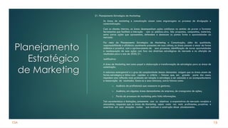 CSA
Planejamento
Estratégico
de Marketing
21. Planejamento Estratégico de Marketing:
As áreas de marketing e comunicação atuam como engrenagens no processo de divulgação e
comercialização.
Com os clientes internos, as áreas desempenham ações cotidianas no sentido de prover e formatar
ferramentas que facilitem a interação com os públicos-alvo. São propostas, campanhas, materiais,
entre outras ações que apresentam, defendem e destacam os pontos fortes e oportunidades do
mercado.
Por meio do Planejamento Estratégico de Marketing e Comunicação, além da qualidade,
responsabilidade e eficiência usualmente presentes em suas rotinas, as áreas passam a atuar de forma
sistêmica e proativa com o aprimoramento de seus processos, identificação de novas oportunidades
e readequação de suas ações com foco nas diretrizes estratégicas do mercado e na aferição de
resultados para o ano de 2020/21.
Justificativa:
A área de Marketing tem como papel a elaboração e transformação de estratégias para as áreas de
sustentação.
A natureza emergencial e o grau de complexidade dessas demandas exigem que as áreas atuem de
forma estratégica e tática com rapidez e critério – fatores que, em grande parte dos casos,
impedem uma reflexão mais profunda em relação à estratégia a ser adotada e ao acompanhamento
e mensuração de resultados. Soma-se a essa natureza, outros fatores como:
a) Ausência de profissionais que assessore os gestores;
b) Ausência, em algumas áreas demandantes da empresa, de cronograma de ações;
c) Perda de processos de marketing pela falta informações.
Tais características e limitações, juntamente com os objetivos e expectativas do mercado varejista e
atacadista, requerem que as áreas de Marketing sejam cada vez mais proficientes, proativas e
assertivas em suas atuações razões que motivam a construção desse planejamento.
16
 