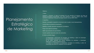 CSA
Planejamento
Estratégico
de Marketing
Objetivos:
I. Geral:
Organizar e direcionar as ações de marketing com seus mercados de interesse, com base em
diretrizes, percepções e oportunidades que visam posicionar o mercado, otimizar custos, avaliar
resultados e proporcionar visão geral das ações durante o ano de 2020 e 2021.
II. Específicos:
Entender a percepção e expectativa do mercado sobre as ações a serem desempenhadas;
Corrigir falhas no processo de comunicação;
Identificar e atender demandas emergenciais e estratégicas;
Propor novas ações de marketing;
Melhor aproveitamento de oportunidades;
Levantar questões importantes ainda não esclarecidas.
17
III. Onde se pretende chegar:
a) Organização e estruturação de estratégias de marketing e ações de comunicação
com os mercados de interesse no ano de 2020/2021;
b) Na melhor aplicação dos recursos financeiros de marketing e comunicação
objetivando os melhores resultados possíveis;
c) Criação de metodologia de planejamento estratégico de marketing e plano de
comunicação que possam ser ampliadas nos anos seguintes.
 