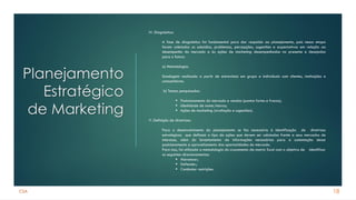 CSA
Planejamento
Estratégico
de Marketing
18
IV. Diagnóstico:
A fase de diagnóstico foi fundamental para dar respaldo ao planejamento, pois nessa etapa
foram coletados os subsídios, problemas, percepções, sugestões e expectativas em relação ao
desempenho do mercado e às ações de marketing desempenhadas no presente e desejadas
para o futuro:
a) Metodologia:
Sondagem realizada a partir de entrevistas em grupo e individuais com clientes, instituições e
consumidores.
b) Temas pesquisados:
▪ Posicionamento do mercado e vendas (pontos fortes e fracos);
▪ Identidade de nome/marca;
▪ Ações de marketing (avaliação e sugestões).
V. Definição de diretrizes:
Para o desenvolvimento do planejamento se fez necessária à identificação de diretrizes
estratégicas que definam o tipo de ações que devem ser adotadas frente a seus mercados de
interesse, além do levantamento de informações necessárias para a sustentação desse
posicionamento e aproveitamento das oportunidades do mercado.
Para isso, foi utilizada a metodologia do cruzamento da matriz Swot com o objetivo de identificar
os seguintes direcionamentos:
▪ Alavancar;
▪ Defender;
▪ Combater restrições.
 