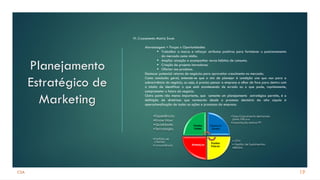 CSA
Planejamento
Estratégico de
Marketing
19
VI. Cruzamento Matriz Swot:
Alavancagem = Forças x Oportunidades.
▪ Trabalhar a marca e reforçar atributos positivos para fortalecer o posicionamento
do mercado como mídia.
▪ Ampliar atuação e acompanhar novos hábitos de consumo.
▪ Criação de projetos inovadores.
▪ Ofertar nos produtos.
Destacar potencial retorno de negócios para aproveitar crescimento no mercado.
Como conclusão geral, entende-se que o ato de planejar é condição sine qua non para a
sobrevivência do negócio, ou seja, é preciso pensar a empresa e olhar de fora para dentro com
o intuito de identificar o que está acontecendo de errado ou o que pode, rapidamente,
comprometer o futuro do negócio.
Outro ponto não menos importante, que somente um planejamento estratégico permite, é a
definição de diretrizes que nortearão desde o processo decisório da alta cúpula à
operacionalização de todas as ações e processos da empresa.
• CPV;
• Gestão de Suprimentos;
•EBITDA.
•Portfólio de
Clientes;
•Concorrência.
•Taxa Crescimento demanda
(próx.10% a.a
•Importação resinas PP.
•Experiência;
•Know How;
•Qualidade;
•Tecnologia.
Pontos
Fortes
Oportuni
dades
Pontos
Fracos
Ameaças
 