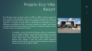 Projeto Eco Ville
Resort
23
Eco Ville Resort conta com lotes a partir de 500 m² e 800 m² diversos espaços de
lazer e portaria com segurança 24 horas para você curtir momentos em família sem
se preocupar com nada. Tudo isso aliado à comodidade de fazer parte da Cidade
Lago Sul a 15 minutos do plano piloto de Brasília-DF, Eco Ville Resort que já é
referência de qualidade de vida e urbanismo sustentável na região. Cada detalhe
do projeto foi pensado para entregar à sua família um residencial completo, cercado
de áreas verdes e com qualidade construtiva.
O resultado é uma vida cheia de Sorrisos, conforto e tranquilidade
para sua família. Conheça os itens de lazer que compõem o seu clube
exclusivo Salão de festas / Restaurante Cinema Espaço Kids Fitness
Center Squash Sauna Piscina Recreativa Piscina adulto com raia
Solarium Deck molhado e deck seco Piscina infantil Playground
Quadras de tênis Quadra de peteca Quadra poliesportiva Campo de
Futebol Portaria Lotes de 500m² a 800m² .
 