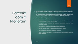 27
Parceria
com a
Niofloram
 NIOFLORAM FLORESTAL E AMBIENTAL, fundada em 2014 com sede em Brasília-
DF, vem atuando no mercado de saneamento básico com ênfase em tratamento
de esgoto sanitário ecológico e biológico. Utilizando um sistema inovador com
patente junto ao Instituto de Propriedade Industrial - INPI/Nº912863790.
 Vantagens da Tecnologia:
❖ Projetos desenvolvidos e dimensionados de acordo com cada ponto de tratamento,
otimizando tempo, e eficiência na implantação;
❖ Eliminação de fossas tradicionais que necessitam de caminhão limpa fossa para
retirada dos resíduos;
❖ Alta eficiência na remoção dos resíduos e eliminação dos poluentes;
❖ Não gera lodo, sem odores, os gases são contidos no próprio sistema.;
❖ Não utiliza produtos químicos nos estágios de tratamento;
❖ Atende a requisitos da agenda 21 da política nacional de saneamento básico das
normas ambientais.
 