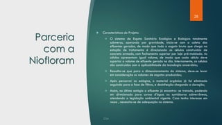 28
Parceria
com a
Niofloram
 Características do Projeto:
❖ O sistema de Esgoto Sanitário Ecológico e Biológico totalmente
submerso, operando por gravidade, inicia-se com a coleta dos
efluentes gerados, de modo que todo o esgoto bruto que chega na
estação de tratamento é direcionado as células construídas de
concreto armado, com fechamento superior por laje pré-moldada. As
células apresentam igual volume, de modo que cada célula deve
suportar o volume de efluente gerado no dia. Internamente, as células
são construídas com a aplicabilidade da tecnologia anaeróbia;
❖ Ressalta-se que para o dimensionamento do sistema, deve-se levar
em consideração os volumes de esgotos produzidos;
❖ Após percorrer os estágios, o material orgânico já foi eliminado
seguindo para a fase de filtros, e desinfecção chegando a cloração;
❖ Assim, no último estágio o efluente já encontra- se tratado, podendo
ser direcionado para cursos d’água ou sumidouros subterrâneos,
atendendo a legislação ambiental vigente. Caso tenha interesse em
reuso , necessita-se de adequação no sistema.
 