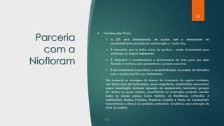 29
Parceria
com a
Niofloram
 Considerações Finais:
❖ A ETE será dimensionada de acordo com a necessidade do
empreendimento, levando em consideração a vazão/dia;
❖ É necessário que se tenha caixa de gordura , sendo fundamental para
eficiência do sistema implantado;
❖ É necessário o reconhecimento e levantamento de área para que após
firmado o contrato, seja apresentado o projeto executivo;
❖ É de fundamental importância a compatibilização do projeto de hidráulica
com o projeto da ETE a ser implantada;
São inúmeras as vantagens do sistema de tratamento de esgotos ecológico,
com baixo custo de implantação, pouca engenharia, simplicidade operacional,
pouca manutenção, nenhuma reposição de equipamento, baixíssima geração
de resíduo ou quase nenhum, versatilidade na construção, podendo atender
todas as classes sociais. Como também: a) Residências unifamiliar e
multifamiliar, Escolas, Presídios, Pequenas Cidades e Postos de Combustíveis.
Aproveitamos o clima e as condições ambientais brasileiras para obtenção do
êxito do projeto.
 