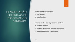 30
CLASSIFICAÇÃO
DO SISTEMA DE
ESGOTAMENTO
SANITÁRIO:
 Sistema estático ou isolado
a) Unifamiliar;
b) Multifamiliar.
 Sistema coletivo de esgotamento sanitário
a) Sistema unitário;
b) Sistema separador: absoluto ou parcial;
c) Sistema separador condominial.
 