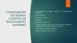 31
COMPONENTES
DO SISTEMA
COLETIVO DE
ESGOTAMENTO
SANITÁRIO
 COMPONENTES DO SISTEMA COLETIVO DE ESGOTAMENTO
SANITÁRIO :
a) Redes coletoras;
b) Estações elevatórias;
c) Interceptor
d) Emissário de esgoto bruto;
e) Órgãos acessórios como: Poços de Visita (PV),Tubos de Inspeção e
Limpeza (TIL) e Tubos de Limpeza (TL) Limpeza(TL);
f) ETE - Estação de Tratamento de Esgotos;
g) Emissário de esgoto tratado ou final.
 