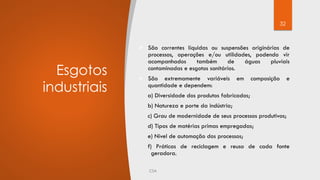 32
Esgotos
industriais
 São correntes líquidas ou suspensões originárias de
processos, operações e/ou utilidades, podendo vir
acompanhados também de águas pluviais
contaminadas e esgotos sanitários.
 São extremamente variáveis em composição e
quantidade e dependem:
a) Diversidade dos produtos fabricados;
b) Natureza e porte da indústria;
c) Grau de modernidade de seus processos produtivos;
d) Tipos de matérias primas empregadas;
e) Nível de automação dos processos;
f) Práticas de reciclagem e reuso de cada fonte
geradora.
 
