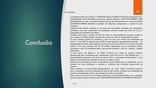 39
Conclusão
25. Conclusão:
O presente projeto visa analisar a Viabilidade-Técnica, Econômico-Financeira da empresa CSA -
CONSTRUTORA SANTA ANA EIRELI, que tem por objetivo, implantar o ECO VILLE RESORT e ETEE
ECOLOGICAS em todo o território nacional, através de financiamento com recurso da CAIXA
ECONÔMICA FEDERAL destinado à aquisição de máquinas, equipamentos e capital de giro
associado.
Conforme visita técnica realizada e com base nas informações prestadas pelo empresário,
constatamos uma boa capacidade de pagamento, conforme quadro de Fluxo de Caixa e
Capacidade de Pagamento em Anexo.
Tomando como base a análise de fluxo de caixa do empreendimento proposto, verifica-se
que o mesmo é satisfatoriamente rentável, sob o ponto de vista da remuneração de capital.
O Valor Presente Líquido foi calculado a partir de uma taxa mínima de atratividade de
45% no 1° ano, 60% no segundo ano, e 65% nos anos seguintes, representando um desejo do
empreendedor de obter nesse negócio um retorno de pelo menos 65% ao ano. Para o presente
projeto o VPL está calculado em R$ 90 milhões. Significando que os resultados obtidos,
remuneram o valor do investimento feito e, que permite aumentar o valor da empresa naquela
importância.
A Taxa Interna de Retorno é de 300% (trezentos por cento) no período projetivo,
demonstrando que o investimento será remunerado a esta taxa no seu 2º ano. Significa que o
empreendimento apresenta uma taxa de retorno sobre o investimento inicial superior a taxa
média de atratividade do mercado. Em síntese, o projeto é viável.
Referente às informações de custos e faturamento, foram obtidos junto ao empresário, que as
forneceu de forma detalhada e conforme a realidade das atividades operacionais da
empresa.
Assim, acredita-se no sucesso deste empreendimento por surtir efeitos secundários, positivos
para a sociedade, através da absorção de mão de obra direta, acréscimo na arrecadação de
impostos e intensificação do fluxo de circulação de renda no Maranhão.
Sendo assim, e de acordo com os estudos realizados, as informações obtidas e seus resultados
apurados neste projeto, concluímos pela VIABILIDADE ECONÔMICO-FINANCEIRA DO PROJETO.
 