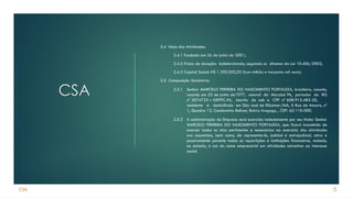 CSA
CSA
2.4 Inicio das Atividades:
2.4.1 Fundada em 26 de junho de 2001;
2.4.2 Prazo de duração: Indeterminado, seguindo os ditames da Lei 10.406/2002;
2.4.3 Capital Social: R$ 1.300.000,00 (hum milhão e trezentos mil reais).
2.5 Composição Societária:
2.5.1 Senhor MARCELO FERREIRA DO NASCIMENTO FORTALEZA, brasileiro, casado,
nascido em 25 de junho de1977, natural de Marabá PA, portador da RG
nº 3074753 – GEPPC-PA, inscrito do sob o CPF nº 608.915.482-20,
residente e domiciliado em São José de Ribamar/MA, À Rua da Ancora, nº
1, Quadra 12, Condomínio Belizer, Bairro Araçagy, , CEP: 65.110-000.
2.5.2 A administração da Empresa será exercida isoladamente por seu titular Senhor
MARCELO FERREIRA DO NASCIMENTO FORTALEZA, que ficará incumbido de
exercer todas os atos pertinentes e necessários ao exercício das atividades
ora assumidas, bem como, de representa-lo, judicial e extrajudicial, ativa e
passivamente perante todas as repartições e instituições financeiras, vedado,
no entanto, o uso do nome empresarial em atividades estranhas ao interesse
social.
5
 