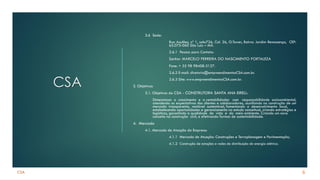 CSA
CSA
2.6 Sede:
Rua Azulões, nº 1, sala726, Col. 26, O.Tower, Bairro: Jardim Renascença, CEP:
65.075-060 São Luiz – MA.
2.6.1 Pessoa para Contato:
Senhor MARCELO FERREIRA DO NASCIMENTO FORTALEZA
Fone: + 55 98 98408-3127.
2.6.2 E-mail: diretoria@empreendimentosCSA.com.br.
2.6.3 Site: www.empreendimentosCSA.com.br.
3. Objetivos:
3.1. Objetivos da CSA - CONSTRUTORA SANTA ANA EIRELI.:
Dimensionar o crescimento e a rentabilidades com responsabilidade socioambiental,
atendendo as expectativas dos clientes e colaboradores, auxiliando na construção de um
mercado transparente, rentável sustentável, fomentando o desenvolvimento local,
estabelecendo oportunidades e gerenciamento no estudo conceitual, criando estratégias e
logísticas, garantindo a qualidade de vida e do meio ambiente. Criando um novo
conceito na construção civil, e efetivando formas de sustentabilidade.
4. Mercado
4.1. Mercado de Atuação da Empresa:
4.1.1 Mercado de Atuação: Construções e Terraplanagem e Pavimentação;
4.1.2 Construção de estações e redes de distribuição de energia elétrica.
6
 