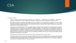 7CSA
5. Estratégia Corporativa:
Promover a interação e a integração das pessoas, dimensionar nosso crescimento e a rentabilidades com responsabilidade socioambiental,
atendendo as expectativas dos clientes e colaboradores, auxiliando na construção de um mercado transparente, rentável e sustentável.
Este trabalho se justifica pela necessidade dos dirigentes da CSA em saber fazer uso da análise financeira de balanços, já que, está fornece
ferramenta suficiente para a tomada de decisão. Neste sentido, caberá identificar quais os elementos que possibilitam que um novo negócio
incorporado ao portfólio da Empresa possa gerar valor extraordinário aos sócios, ou seja, gerar um valor superior àquele que seria obtido caso o
negócio não fosse conduzido dentro da Empresa.
A criação de valor extraordinário dentro de uma corporação pode ser, por exemplo, decorrente da presença de economias de escala e escopo: 1º
da economia de custos de transação e 2º da capacitação tecnológica (inovação) e da existência de ativos complementares denominadas
“Estratégia Corporativa e Formação de Portfólio: Histórico” e “Estratégias Tecnológicas”. A primeira, fornece uma análise histórica de quando e em
quais condições cada um dos segmentos de negócios foi introduzido ao portfólio da Empresa. São analisados os principais fatores de mudança no
ambiente do negócio que alteraram os incentivos em favor da corporação do segmento no portfólio do grupo; A segunda seção, tem como
objetivo, mostrar que o processo de inovação dentro do que aqui denominamos atividade nuclear do grupo, a indústria da construção, apresenta
especificidades tecnológicas que a torna peculiar.
Neste segmento, as inovações são desenvolvidas de forma bem difusa e fragmentadas dentro da cadeia produtiva.
A liderança tecnológica no setor está muito mais relacionada à capacidade de articular este conhecimento difuso e fragmentado dentro de projetos
de engenharia bem estruturados. Neste sentido, a liderança depende de seu estoque de ativos complementares, que a possibilita introduzirem de
forma rentável uma gama de inovações difusas em um único vetor tecnológico denominado projeto. Como os custos de busca e articulação de
inovações difusas e fragmentadas podem ser muitas vezes impeditivos.
 