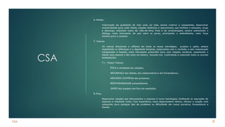 CSA
CSA
6. Missão:
Valorização da qualidade de vida como um todo, sermos criativos e competentes, desenvolver
exclusivamente para cada cliente, soluções dinâmicas e operacionais, que facilitam o manuseio, carga
e descarga, reduzindo custos de: mão-de-obra, frete e de armazenagem, sempre estimulando o
diálogo, como instrumento de paz entre os povos, priorizando o entendimento, como força
máxima para o consenso.
7. Valores:
Os valores direcionam e refletem em todas as nossas estratégias, projetos e ações, sempre
respeitando as diferenças e a dignidade humanas, compromisso com a verdade, e uma comunicação
transparente e honesta, como instrumento primordial para uma relações saudável, respeitando o
cliente como pessoal e não como um número, inovado com criatividade e cumprindo todos os acordos
estabelecidos.
7.1. Nossos Valores:
ÉTICA e seriedade nas relações;
SEGURANÇA dos clientes, dos colaboradores e dos fornecedores ;
MELHORIA CONTÍNUA dos processos;
RESPONSABILIDADE socioambiental;
UNIÃO das equipes com foco em resultados.
8. Foco:
Desenvolver soluções que interconectem a empresa à novas tecnologias, facilitando as operações da
empresa e reduzindo custos. Com experiência, nosso departamento técnico, oferece a solução mais
adequada para qualquer tipo de problema ou dificuldade dos nossos parceiros, fornecedores e
clientes.
8
 