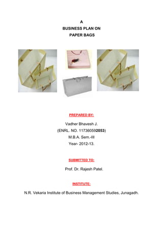 A
                     BUSINESS PLAN ON
                         PAPER BAGS




                         PREPARED BY:

                      Vadher Bhavesh J.
                  (ENRL. NO. 117360592053)
                        M.B.A. Sem.-III
                        Year- 2012-13.



                        SUBMITTED TO:

                      Prof. Dr. Rajesh Patel.


                          INSTITUTE:

N.R. Vekaria Institute of Business Management Studies, Junagadh.
 