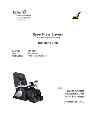 Ease-Stress Express
De-stressing made easy

Business Plan
Course:
Center:
Instructor:

GM 600
Alpharetta
Prof. Tom Wichser

By:
Laurie Chester
Alessandro Lima
Pulkit Bhatnagar
December 18, 2010

 
