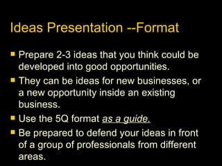 Ideas Presentation --Format Prepare 2-3 ideas that you think could be developed into good opportunities. They can be ideas for new businesses, or a new opportunity inside an existing business. Use the 5Q format  as a guide. Be prepared to defend your ideas in front of a group of professionals from different areas. 