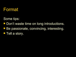 Format Some tips: Don’t waste time on long introductions. Be passionate, convincing, interesting. Tell a story. 