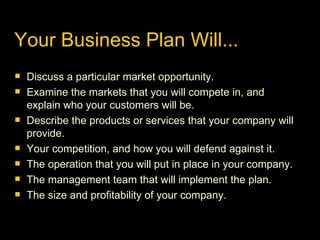 Your Business Plan Will... Discuss a particular market opportunity. Examine the markets that you will compete in, and explain who your customers will be. Describe the products or services that your company will provide. Your competition, and how you will defend against it. The operation that you will put in place in your company. The management team that will implement the plan. The size and profitability of your company. 