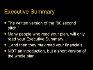 Executive Summary The written version of the “60 second pitch.” Many people who read your plan, will only read your Executive Summary... ...and then they  may  read your financials. NOT an introduction, but a short version of the whole plan. 