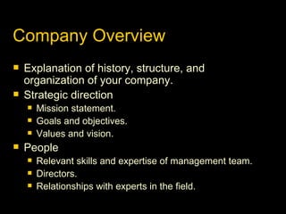 Company Overview Explanation of history, structure, and organization of your company. Strategic direction Mission statement. Goals and objectives. Values and vision. People Relevant skills and expertise of management team. Directors. Relationships with experts in the field. 