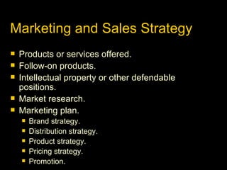 Marketing and Sales Strategy Products or services offered. Follow-on products. Intellectual property or other defendable positions. Market research. Marketing plan. Brand strategy. Distribution strategy. Product strategy. Pricing strategy. Promotion. 