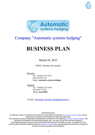 Company "Automatic systems hedging"

                         BUSINESS PLAN
                                           March 24, 2012
                                      99012, Ukraine, Sevastopol


                          Russian:
                                  Tel: +38(066) 339-70-13
                                  ICQ 483-624-139
                                  Skype: automatic-systems-hedging

                          English:
                                  Tel: +38(095) 355-56-06
                                  ICQ 649-777-376
                                  Skype: maxi19865


                          E-mail: Automatic_System_Hedging@mail.ru




                                              CONFIDENTIAL
 No offering is made or intended by this document. Any offering of interests in Automatic systems hedging will be
                         made only in compliance with Federal and State securities laws.
This document includes confidential and proprietary information of and regarding Automatic systems hedging. This
        document is provided for informational purposes only. You may not use this document except for
   informational purposes, and you may not reproduce this document in whole or in part, or divulge any of its
contents without the prior written consent of Automatic systems hedging. By accepting this document, you agree to
                                   be bound by these restrictions and limitations.


                                                       1
 
