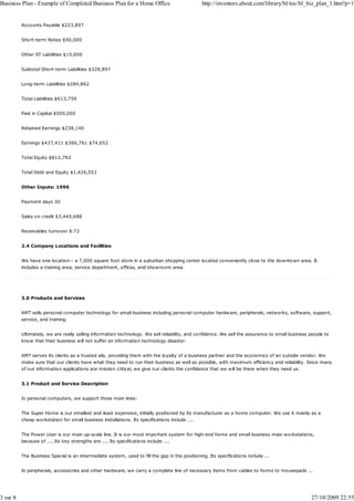 Business Plan - Example of Completed Business Plan for a Home Office                            http://inventors.about.com/library/bl/toc/bl_biz_plan_1.htm?p=1


          Accounts Payable $223,897


          Short-term Notes $90,000


          Other ST Liabilities $15,000


          Subtotal Short-term Liabilities $328,897


          Long-term Liabilities $284,862


          Total Liabilities $613,759


          Paid in Capital $500,000


          Retained Earnings $238,140


          Earnings $437,411 $366,761 $74,652


          Total Equity $812,792


          Total Debt and Equity $1,426,551


          Other Inputs: 1996


          Payment days 30


          Sales on credit $3,445,688


          Receivables turnover 8.72


          2.4 Company Locations and Facilities


          We have one location-- a 7,000 square foot store in a suburban shopping center located conveniently close to the downtown area. It
          includes a training area, service department, offices, and showroom area.




          3.0 Products and Services


          AMT sells personal computer technology for small business including personal computer hardware, peripherals, networks, software, support,
          service, and training.


          Ultimately, we are really selling information technology. We sell reliability, and confidence. We sell the assurance to small business people to
          know that their business will not suffer an information technology disaster.


          AMT serves its clients as a trusted ally, providing them with the loyalty of a business partner and the economics of an outside vendor. We
          make sure that our clients have what they need to run their business as well as possible, with maximum efficiency and reliability. Since many
          of our information applications are mission critical, we give our clients the confidence that we will be there when they need us.


          3.1 Product and Service Description


          In personal computers, we support three main lines:


          The Super Home is our smallest and least expensive, initially positioned by its manufacturer as a home computer. We use it mainly as a
          cheap workstation for small business installations. Its specifications include ....


          The Power User is our main up-scale line. It is our most important system for high-end home and small business main workstations,
          because of .... Its key strengths are .... Its specifications include ....


          The Business Special is an intermediate system, used to fill the gap in the positioning. Its specifications include ...


          In peripherals, accessories and other hardware, we carry a complete line of necessary items from cables to forms to mousepads ...




3 sur 8                                                                                                                                          27/10/2009 22:55
 