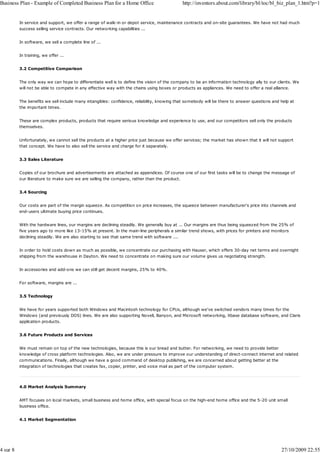 Business Plan - Example of Completed Business Plan for a Home Office                           http://inventors.about.com/library/bl/toc/bl_biz_plan_1.htm?p=1


          In service and support, we offer a range of walk-in or depot service, maintenance contracts and on-site guarantees. We have not had much
          success selling service contracts. Our networking capabilities ...


          In software, we sell a complete line of ...


          In training, we offer ...


          3.2 Competitive Comparison


          The only way we can hope to differentiate well is to define the vision of the company to be an information technology ally to our clients. We
          will not be able to compete in any effective way with the chains using boxes or products as appliances. We need to offer a real alliance.


          The benefits we sell include many intangibles: confidence, reliability, knowing that somebody will be there to answer questions and help at
          the important times.


          These are complex products, products that require serious knowledge and experience to use, and our competitors sell only the products
          themselves.


          Unfortunately, we cannot sell the products at a higher price just because we offer services; the market has shown that it will not support
          that concept. We have to also sell the service and charge for it separately.


          3.3 Sales Literature


          Copies of our brochure and advertisements are attached as appendices. Of course one of our first tasks will be to change the message of
          our literature to make sure we are selling the company, rather than the product.


          3.4 Sourcing


          Our costs are part of the margin squeeze. As competition on price increases, the squeeze between manufacturer's price into channels and
          end-users ultimate buying price continues.


          With the hardware lines, our margins are declining steadily. We generally buy at ... Our margins are thus being squeezed from the 25% of
          five years ago to more like 13-15% at present. In the main-line peripherals a similar trend shows, with prices for printers and monitors
          declining steadily. We are also starting to see that same trend with software ....


          In order to hold costs down as much as possible, we concentrate our purchasing with Hauser, which offers 30-day net terms and overnight
          shipping from the warehouse in Dayton. We need to concentrate on making sure our volume gives us negotiating strength.


          In accessories and add-ons we can still get decent margins, 25% to 40%.


          For software, margins are ...


          3.5 Technology


          We have for years supported both Windows and Macintosh technology for CPUs, although we've switched vendors many times for the
          Windows (and previously DOS) lines. We are also supporting Novell, Banyon, and Microsoft networking, Xbase database software, and Claris
          application products.


          3.6 Future Products and Services


          We must remain on top of the new technologies, because this is our bread and butter. For networking, we need to provide better
          knowledge of cross platform technologies. Also, we are under pressure to improve our understanding of direct-connect internet and related
          communications. Finally, although we have a good command of desktop publishing, we are concerned about getting better at the
          integration of technologies that creates fax, copier, printer, and voice mail as part of the computer system.




          4.0 Market Analysis Summary


          AMT focuses on local markets, small business and home office, with special focus on the high-end home office and the 5-20 unit small
          business office.


          4.1 Market Segmentation




4 sur 8                                                                                                                                        27/10/2009 22:55
 